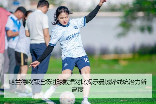 哈兰德欧冠连场进球数据对比揭示曼城锋线统治力新高度